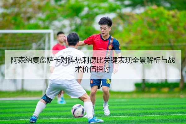 阿森纳复盘萨卡对阵热刺德比关键表现全景解析与战术价值探讨