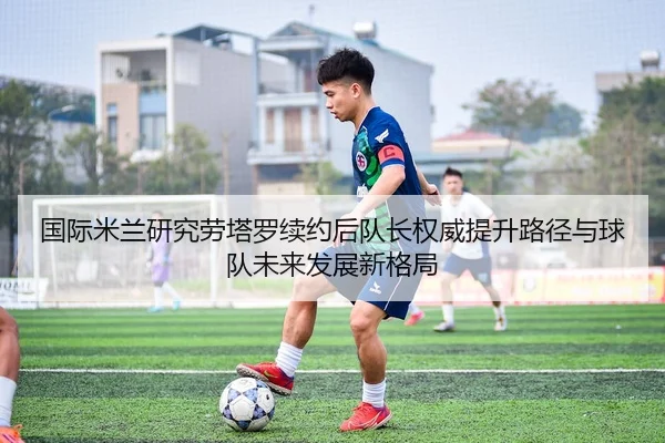 国际米兰研究劳塔罗续约后队长权威提升路径与球队未来发展新格局