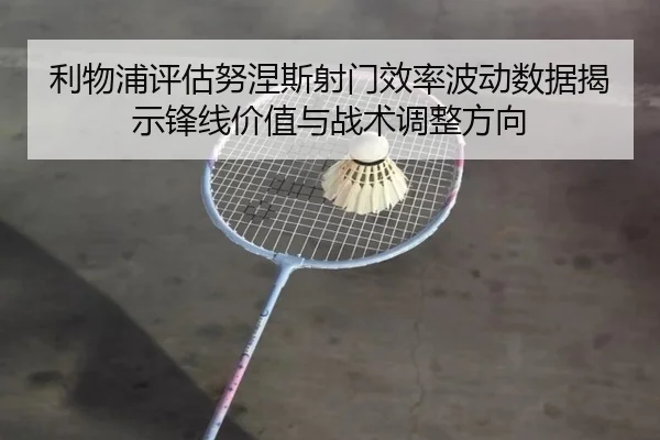 利物浦评估努涅斯射门效率波动数据揭示锋线价值与战术调整方向