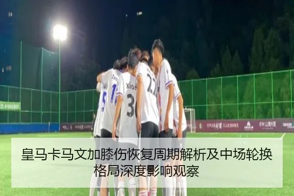 皇马卡马文加膝伤恢复周期解析及中场轮换格局深度影响观察