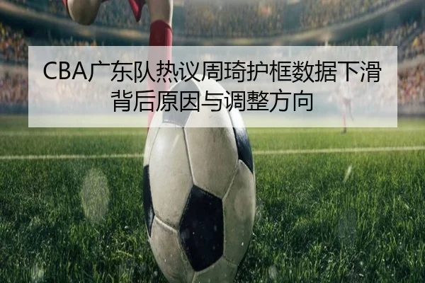 CBA广东队热议周琦护框数据下滑背后原因与调整方向