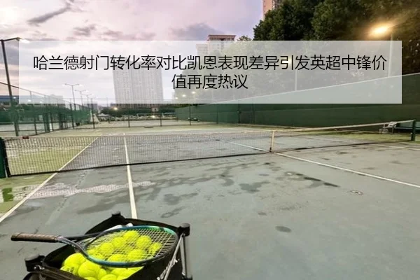 哈兰德射门转化率对比凯恩表现差异引发英超中锋价值再度热议