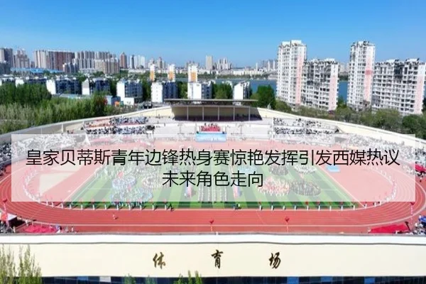 皇家贝蒂斯青年边锋热身赛惊艳发挥引发西媒热议未来角色走向